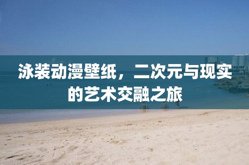 泳装动漫壁纸，二次元与现实的艺术交融之旅