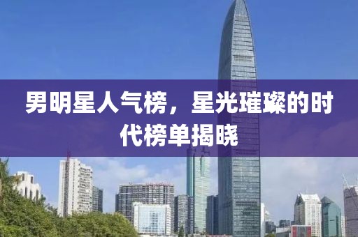 男明星人气榜，星光璀璨的时代榜单揭晓