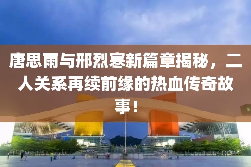 唐思雨与邢烈寒新篇章揭秘，二人关系再续前缘的热血传奇故事！