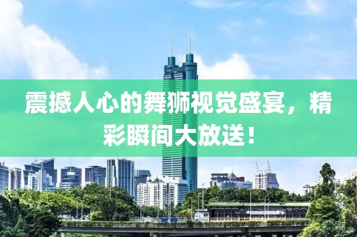 震撼人心的舞狮视觉盛宴，精彩瞬间大放送！