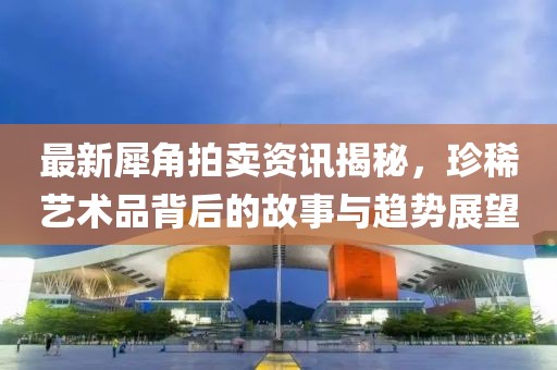 最新犀角拍卖资讯揭秘，珍稀艺术品背后的故事与趋势展望