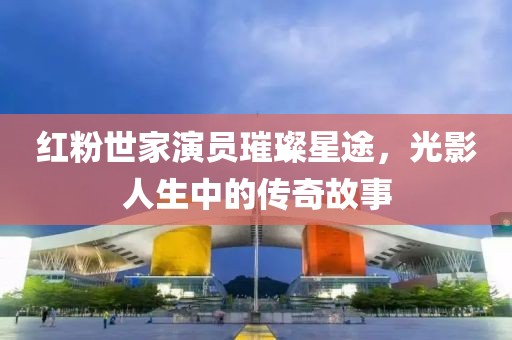红粉世家演员璀璨星途，光影人生中的传奇故事