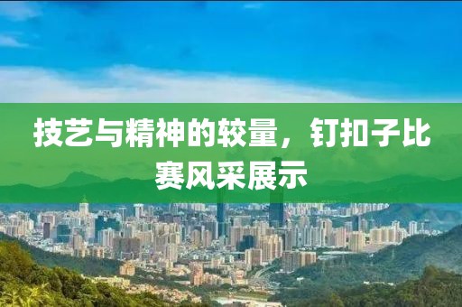 技艺与精神的较量，钉扣子比赛风采展示