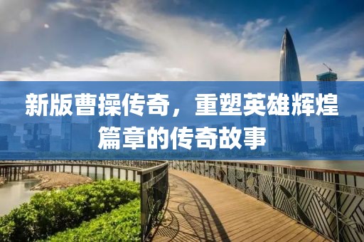 新版曹操传奇，重塑英雄辉煌篇章的传奇故事