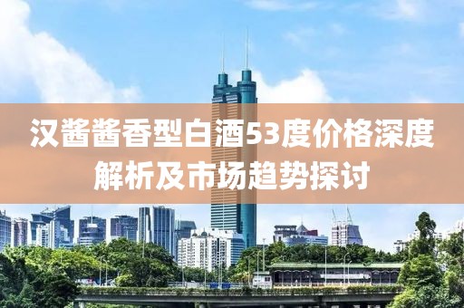汉酱酱香型白酒53度价格深度解析及市场趋势探讨
