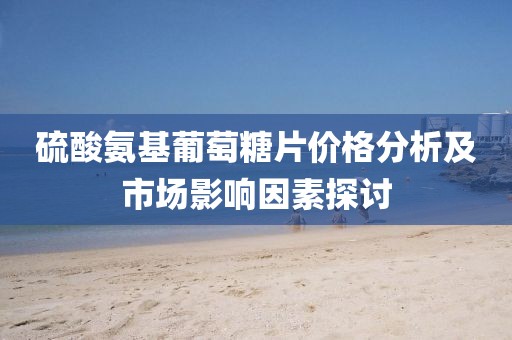 硫酸氨基葡萄糖片价格分析及市场影响因素探讨