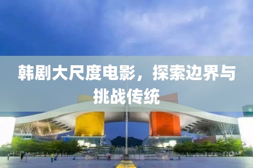 韩剧大尺度电影，探索边界与挑战传统