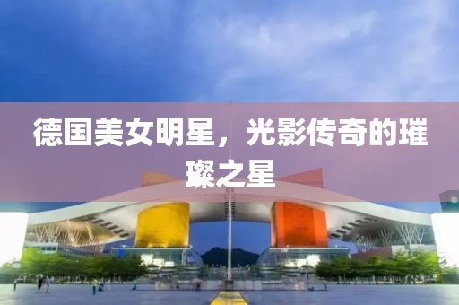 德国美女明星，光影传奇的璀璨之星