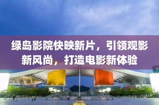 绿岛影院快映新片，引领观影新风尚，打造电影新体验