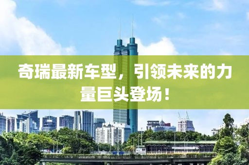 奇瑞最新车型，引领未来的力量巨头登场！