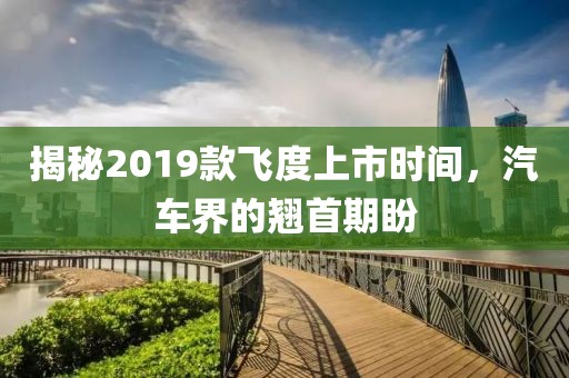 揭秘2019款飞度上市时间，汽车界的翘首期盼