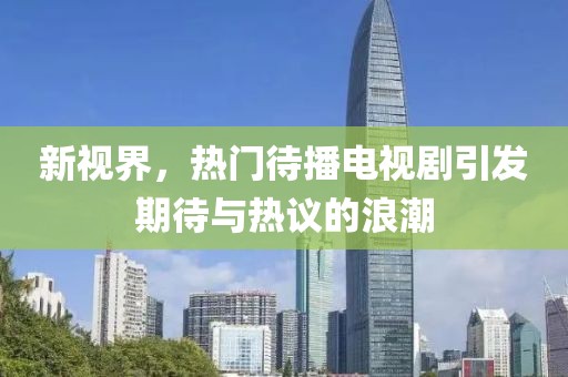新视界，热门待播电视剧引发期待与热议的浪潮
