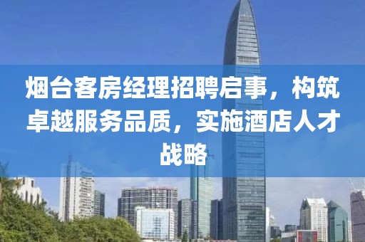烟台客房经理招聘启事，构筑卓越服务品质，实施酒店人才战略