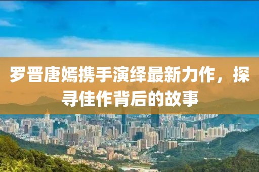 罗晋唐嫣携手演绎最新力作，探寻佳作背后的故事