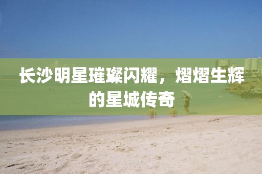 长沙明星璀璨闪耀，熠熠生辉的星城传奇