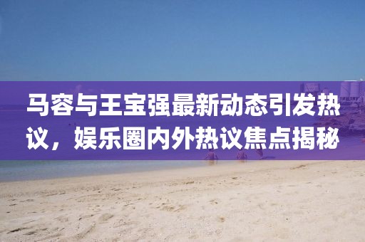 马容与王宝强最新动态引发热议，娱乐圈内外热议焦点揭秘