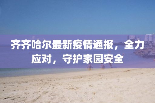 齐齐哈尔最新疫情通报，全力应对，守护家园安全