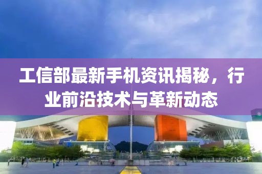 工信部最新手机资讯揭秘，行业前沿技术与革新动态