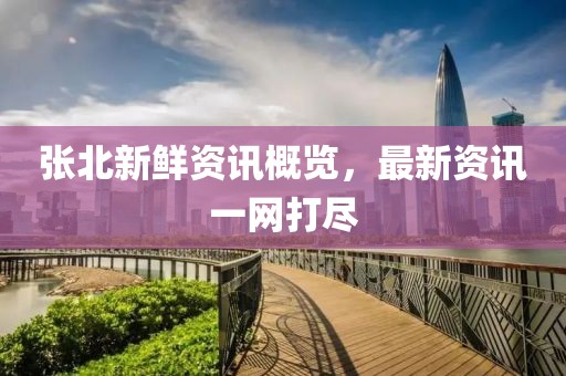 张北新鲜资讯概览，最新资讯一网打尽