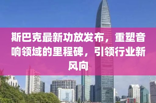 斯巴克最新功放发布，重塑音响领域的里程碑，引领行业新风向