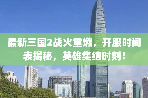最新三国2战火重燃，开服时间表揭秘，英雄集结时刻！