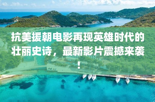 抗美援朝电影再现英雄时代的壮丽史诗，最新影片震撼来袭！