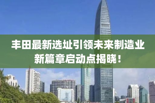 丰田最新选址引领未来制造业新篇章启动点揭晓！