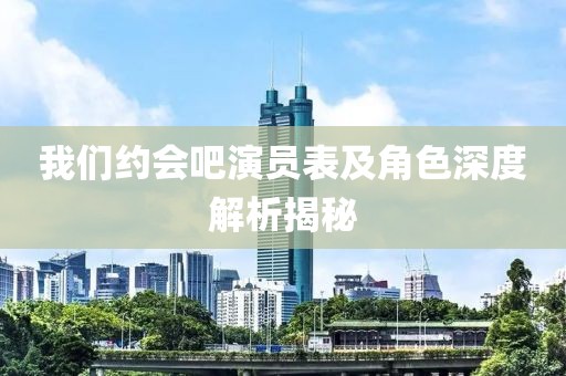 我们约会吧演员表及角色深度解析揭秘