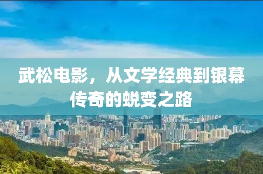 武松电影，从文学经典到银幕传奇的蜕变之路