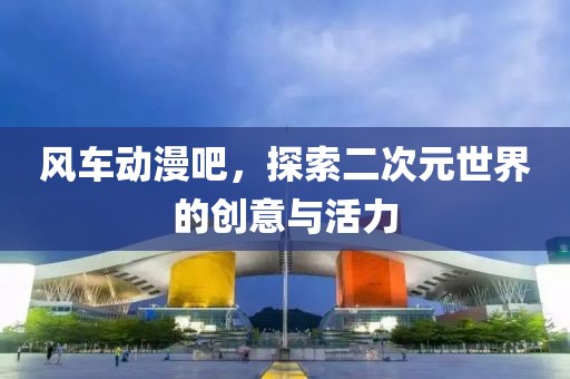 风车动漫吧，探索二次元世界的创意与活力