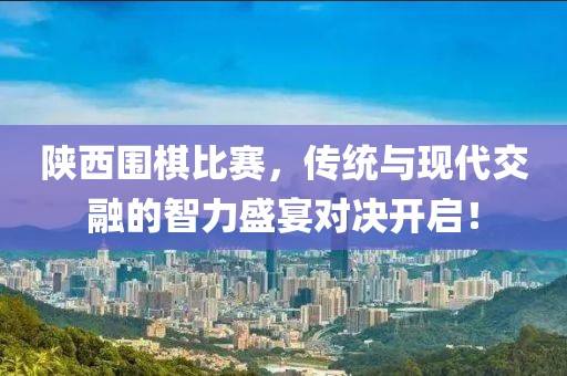 陕西围棋比赛，传统与现代交融的智力盛宴对决开启！