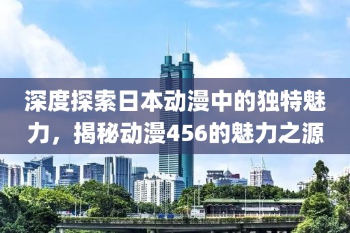 深度探索日本动漫中的独特魅力，揭秘动漫456的魅力之源