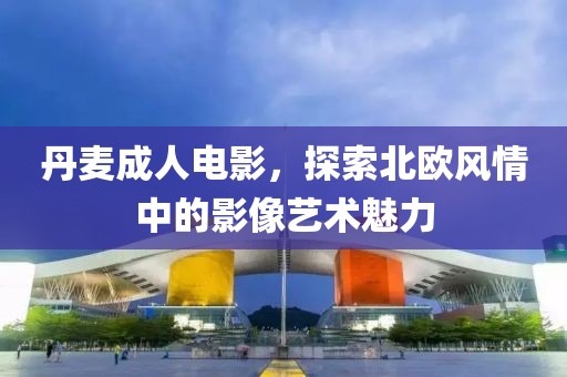 丹麦成人电影，探索北欧风情中的影像艺术魅力