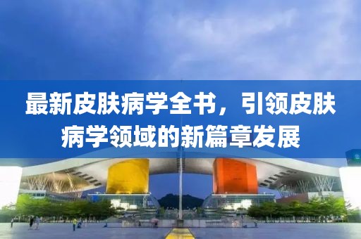 最新皮肤病学全书，引领皮肤病学领域的新篇章发展