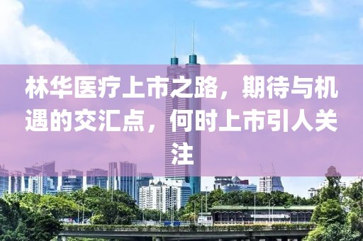 林华医疗上市之路，期待与机遇的交汇点，何时上市引人关注