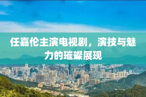 任嘉伦主演电视剧，演技与魅力的璀璨展现
