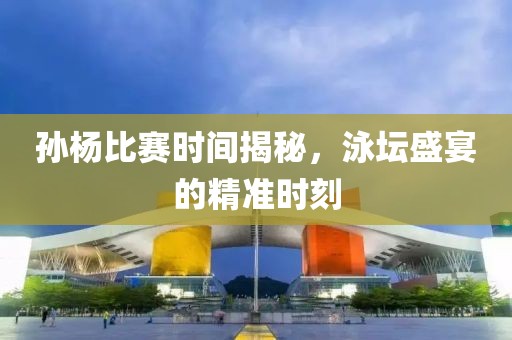 孙杨比赛时间揭秘，泳坛盛宴的精准时刻