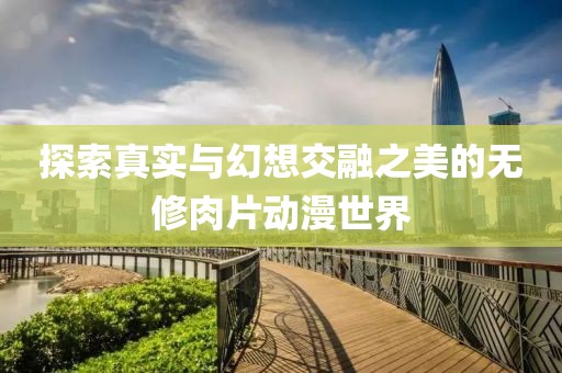 探索真实与幻想交融之美的无修肉片动漫世界