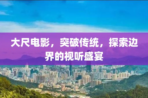 大尺电影，突破传统，探索边界的视听盛宴