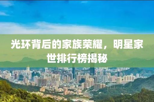 光环背后的家族荣耀，明星家世排行榜揭秘