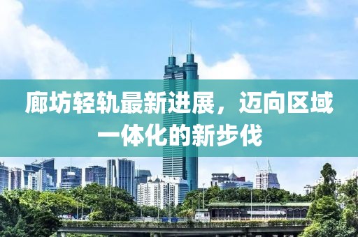 廊坊轻轨最新进展，迈向区域一体化的新步伐