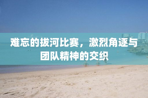 难忘的拔河比赛，激烈角逐与团队精神的交织