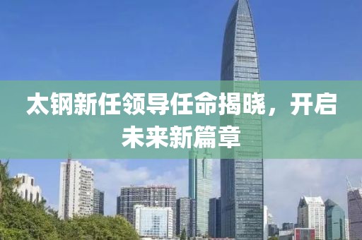 太钢新任领导任命揭晓，开启未来新篇章