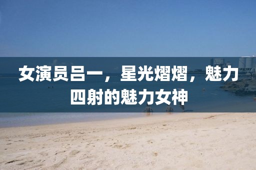 女演员吕一，星光熠熠，魅力四射的魅力女神