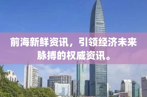 前海新鲜资讯，引领经济未来脉搏的权威资讯。