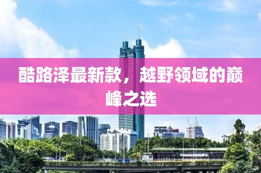 酷路泽最新款，越野领域的巅峰之选
