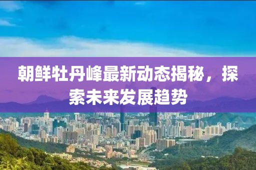朝鲜牡丹峰最新动态揭秘，探索未来发展趋势
