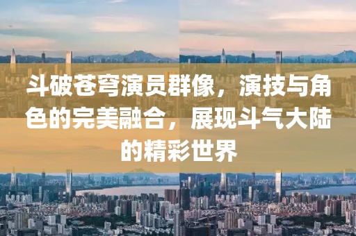 斗破苍穹演员群像，演技与角色的完美融合，展现斗气大陆的精彩世界