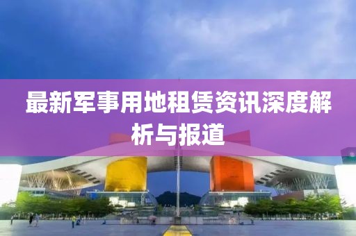 最新军事用地租赁资讯深度解析与报道