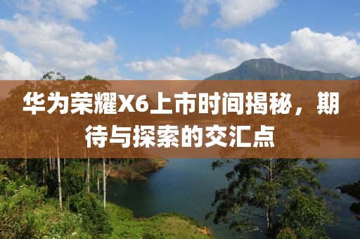 华为荣耀X6上市时间揭秘，期待与探索的交汇点